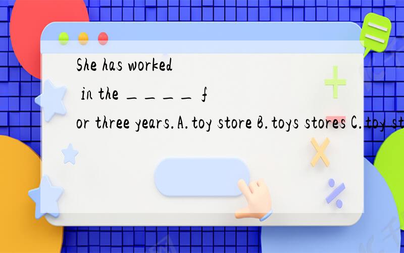 She has worked in the ____ for three years.A.toy store B.toys stores C.toy stores D.toys storShe has worked in the ____ for three years.A.toy store B.toys stores C.toy stores D.toys store