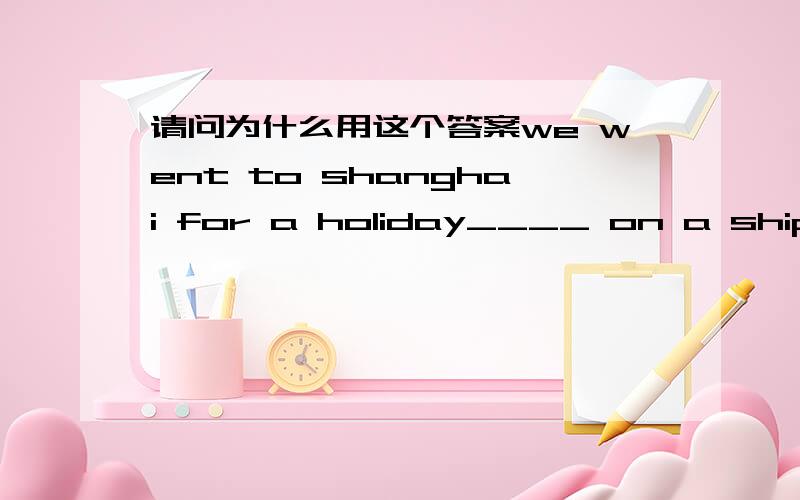 请问为什么用这个答案we went to shanghai for a holiday____ on a ship,首先,为什么不用on ship,第二,为什么用on a ship