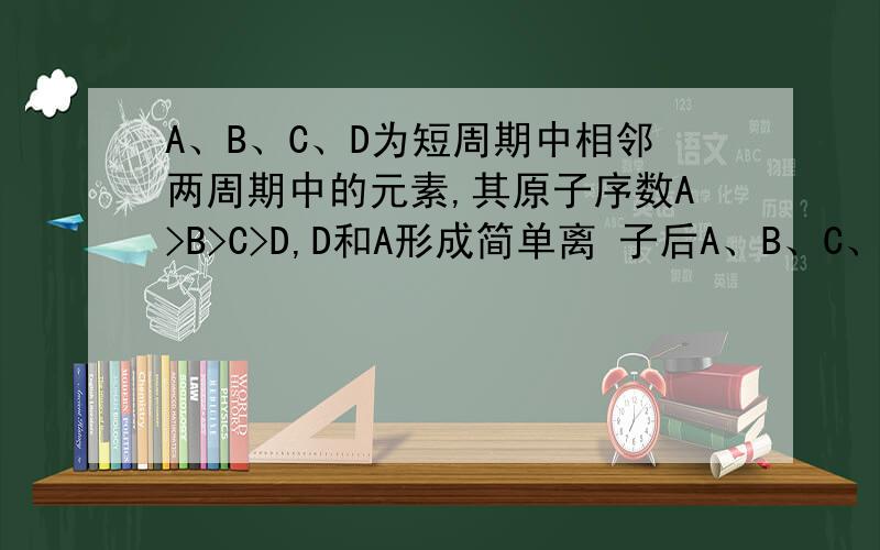 A、B、C、D为短周期中相邻两周期中的元素,其原子序数A>B>C>D,D和A形成简单离 子后A、B、C、D为短周期中相邻两周期中的元素,其原子序数A＞B＞C＞D,D和A形成简单离 子后,它们的电子层相差两层,