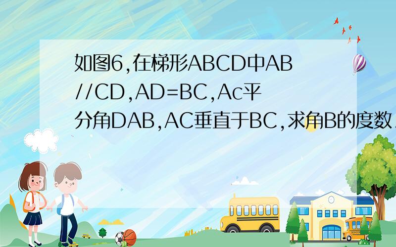 如图6,在梯形ABCD中AB//CD,AD=BC,Ac平分角DAB,AC垂直于BC,求角B的度数.