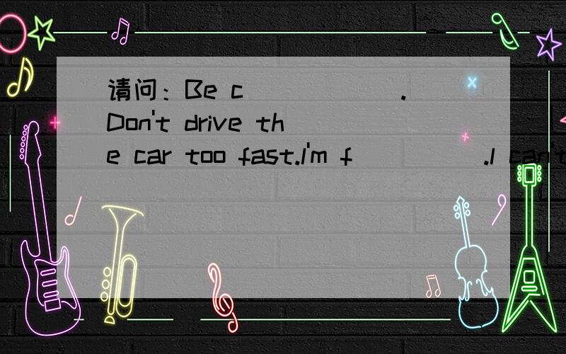 请问：Be c______.Don't drive the car too fast.l'm f_____.l can't eat more.这两题怎么填?