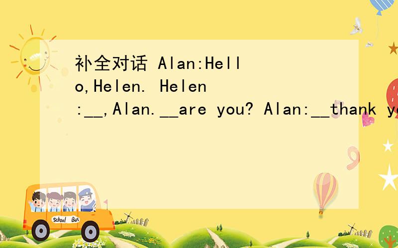 补全对话 Alan:Hello,Helen. Helen:__,Alan.__are you? Alan:__thank you.__ __?Helen:l am__,.Who are they? Alan:They are my__.Tose are__parents. Helen:__is she?ls she your__? Alan:Yes,she is.Oh,and these are my__. Helen:Brothers?Oh,you look the same.