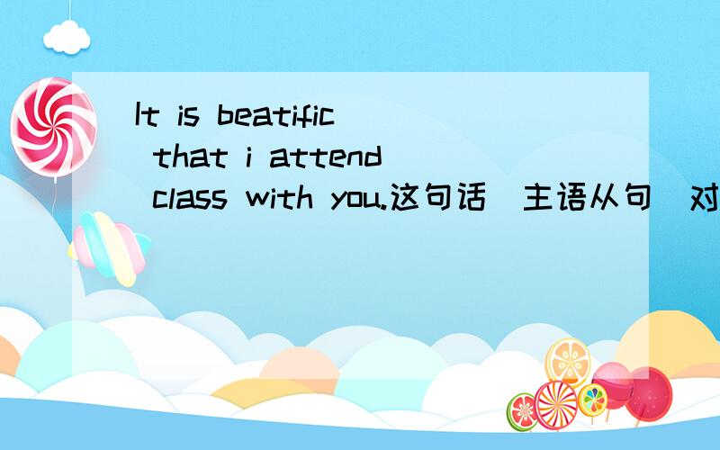 It is beatific that i attend class with you.这句话（主语从句）对吗?不对的地方指出来谢了