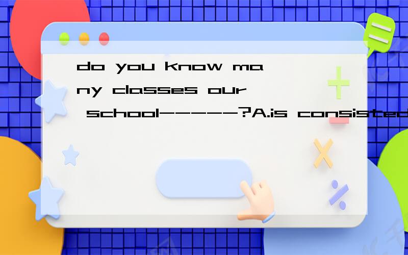 do you know many classes our school-----?A.is consisted of B.consist of C.consis of D.consist