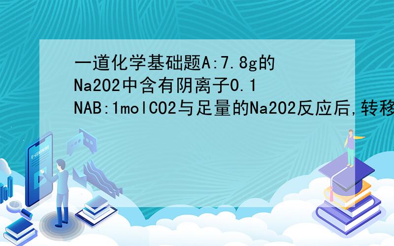 一道化学基础题A:7.8g的Na2O2中含有阴离子0.1NAB:1molCO2与足量的Na2O2反应后,转移电子数为2NAC:100mL 1mol/L Na2CO3溶液中的CO3 2-的数目为0.1NAD：2.3g 钠23(质子+中子)离子含有的中子数为1.1NAA中有离子的