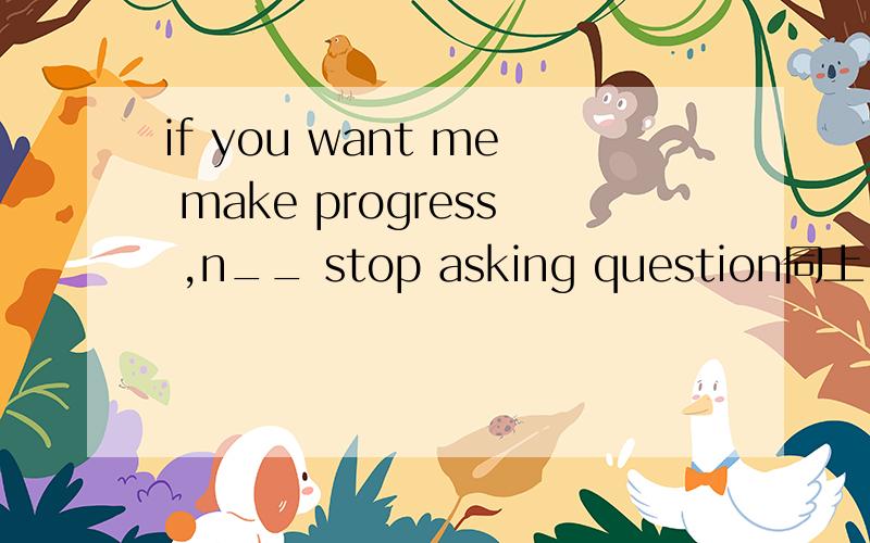 if you want me make progress ,n__ stop asking question同上.怎么填