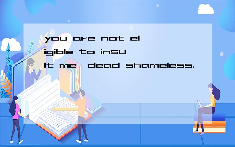 you are not eligible to insult me,dead shameless.