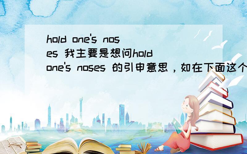 hold one's noses 我主要是想问hold one's noses 的引申意思，如在下面这个句子中politicians are holding their noses even as they urge colleagues to support it.这句话中hold one's noses 该如何理解