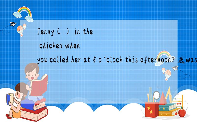 Jenny() in the chicken when you called her at 5 o‘clock this afternoon?选was cooking还是cooked,有什么区别.