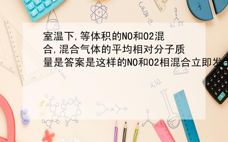 室温下,等体积的NO和O2混合,混合气体的平均相对分子质量是答案是这样的NO和O2相混合立即发生反应,而本题隐含了两个反应：2NO+O2=2NO2 ①,2NO2 =N2O4②.如果只发生反应①,气体为NO2和O2的混合气