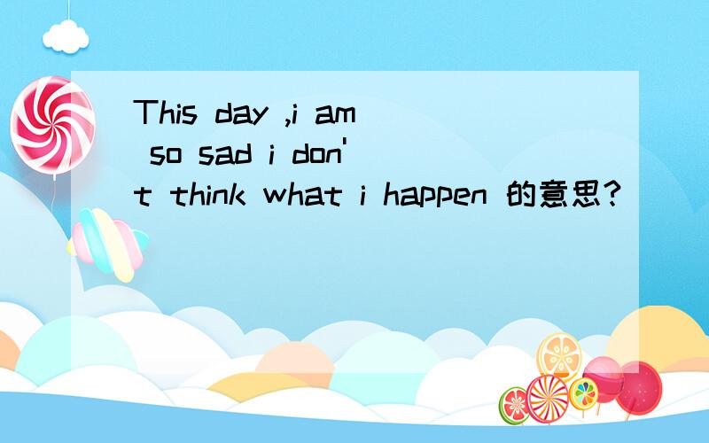 This day ,i am so sad i don't think what i happen 的意思?