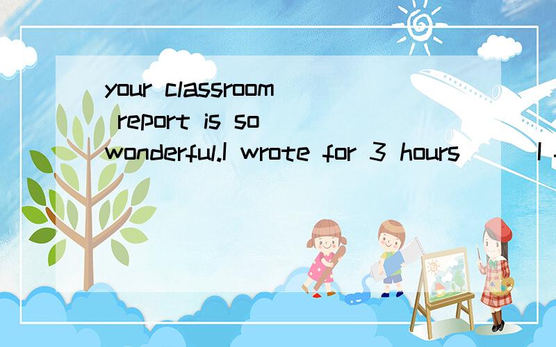your classroom report is so wonderful.I wrote for 3 hours___I finished it.A whenC before