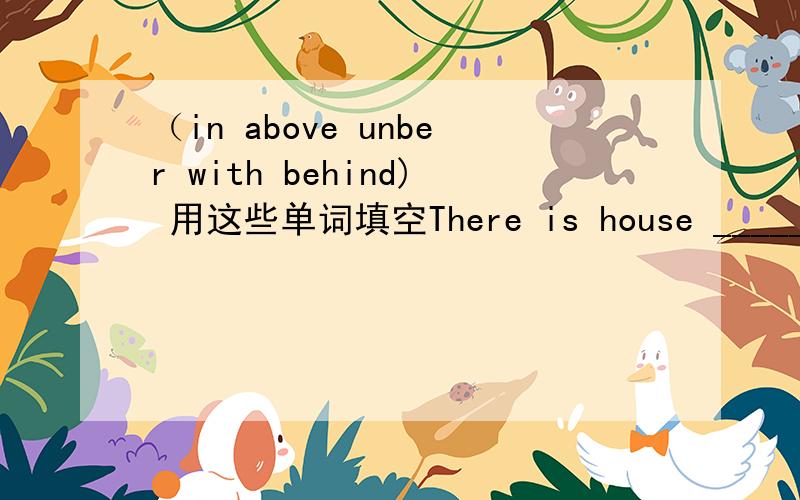 （in above unber with behind) 用这些单词填空There is house _______ the mountain.The boys are playing _____ the dog ______ the big tree.Some birds are flying ________ it.Mum is cooking _______ the house.