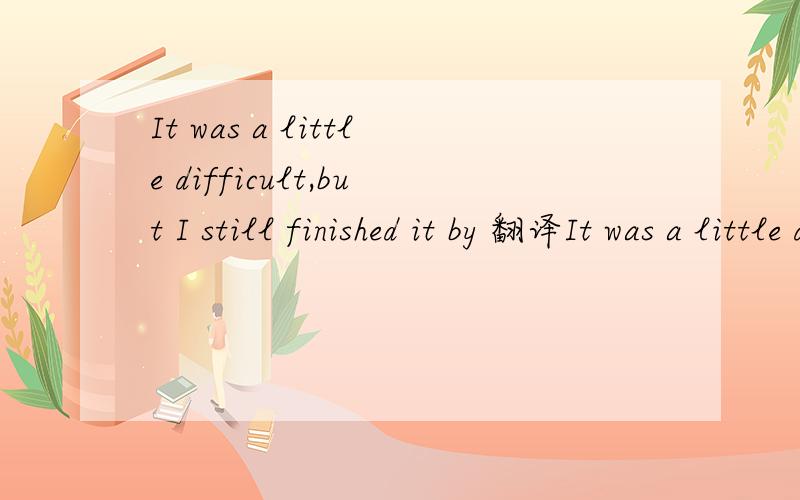 It was a little difficult,but I still finished it by 翻译It was a little difficult,but I still finished it by myselfIt made me very happy不要用翻译器,这些句子很简单吧see the sun rising