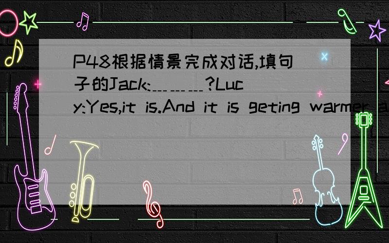P48根据情景完成对话,填句子的Jack:﹍﹍﹍?Lucy:Yes,it is.And it is geting warmer and warmer now.Jack:Are you free on Saturday morning?We're going picnicking.﹍﹍﹍?Lucy:Yes,﹍﹍﹍.But I'm sorry﹍﹍﹍.I have to visit my grandpare
