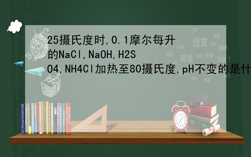 25摄氏度时,0.1摩尔每升的NaCl,NaOH,H2SO4,NH4Cl加热至80摄氏度,pH不变的是什么?