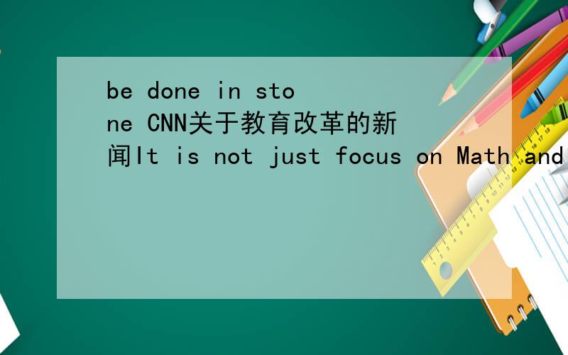 be done in stone CNN关于教育改革的新闻It is not just focus on Math and English.It is said in stone that individual states have to decide whether or not to adopt the new standards.