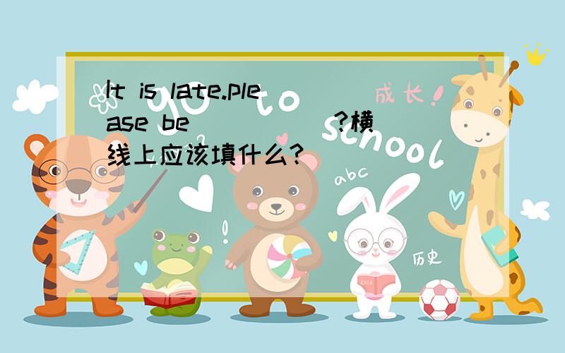 It is late.please be _____?横线上应该填什么?