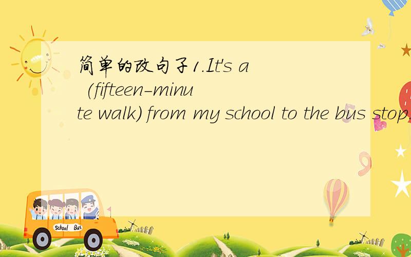 简单的改句子1.It's a (fifteen-minute walk） from my school to the bus stop.(对括号里的提问______ ______ is it from your school to the bus stop?2.Can I help you?(保持原句意思）_____ can I do _____ you?3.The cinema is near my home.