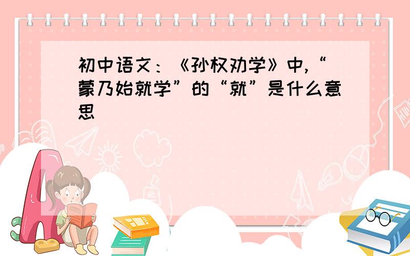 初中语文：《孙权劝学》中,“蒙乃始就学”的“就”是什么意思