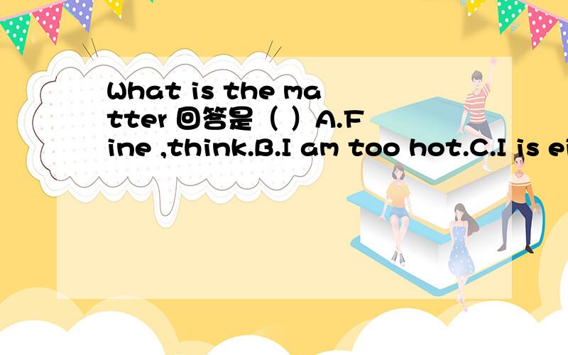 What is the matter 回答是（ ）A.Fine ,think.B.I am too hot.C.I is eieven.5分钟之内要.