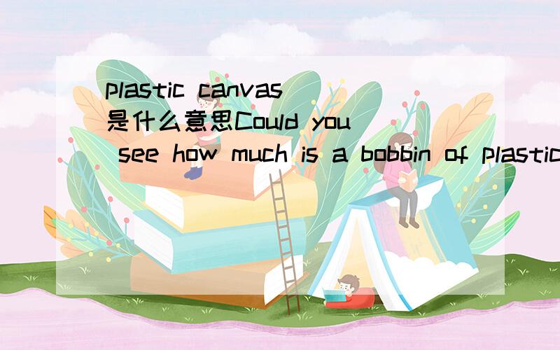 plastic canvas是什么意思Could you see how much is a bobbin of plastic canvas i think the bobbin cames with 50 to 100 meters of canvas.是做条幅材料,不是轴吧,但是我不知道翻译成中文是什么材料