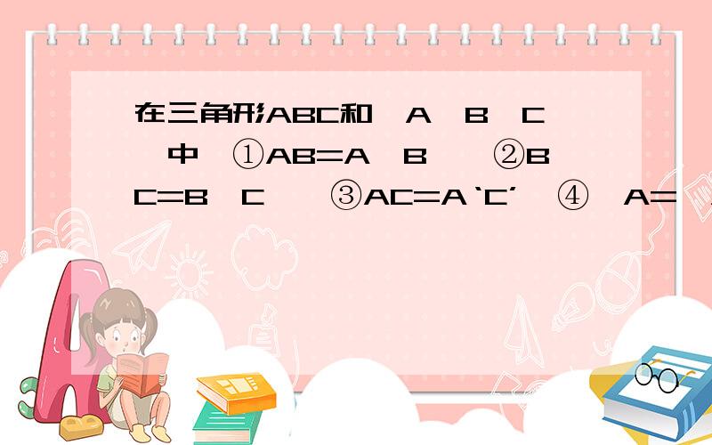在三角形ABC和△A'B'C'中,①AB=A'B',②BC=B'C',③AC=A‘C’,④∠A=∠A‘,⑤∠B=∠B’,⑥∠C=∠C‘,则下列条件中不能保证△ABC≌△A’B‘C’的是