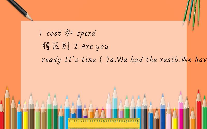 1 cost 和 spend 得区别 2 Are you ready It's time ( )a.We had the restb.We have the rest 请不要到哪里抄袭来,具体分析下,尤其是第二题.