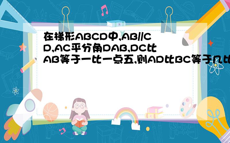 在梯形ABCD中,AB//CD,AC平分角DAB,DC比AB等于一比一点五,则AD比BC等于几比几