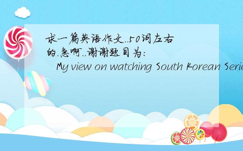 求一篇英语作文..50词左右的.急啊..谢谢题目为:     My view on watching South Korean Series