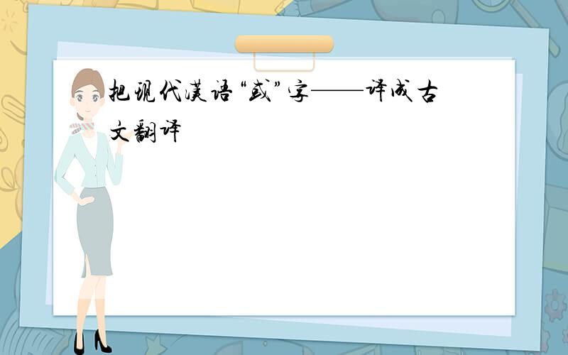 把现代汉语“或”字——译成古文翻译