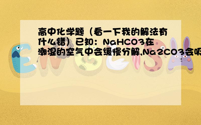 高中化学题（看一下我的解法有什么错）已知：NaHCO3在潮湿的空气中会缓慢分解,Na2CO3会吸收空气中的水分：Na2CO3＋nH2O＝Na2CO3·nH2O(n为平均值,n≤10).取没有妥善保管的NaHCO3样品A 9.16g,溶于水配