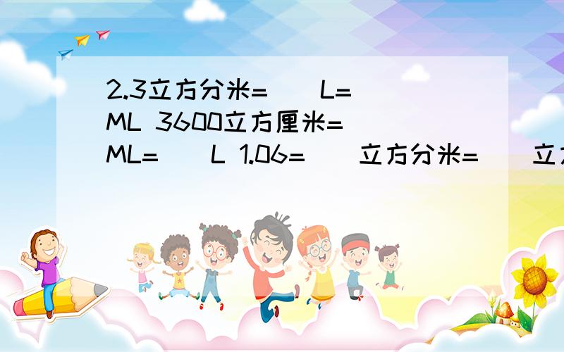 2.3立方分米=()L=()ML 3600立方厘米=（）ML=（）L 1.06=（）立方分米=（）立方厘米616ML=（）立方厘米=（）立方分米 0.8立方分米=（）ML=（）L 9.28立方分米=（）立方厘米=（）m³