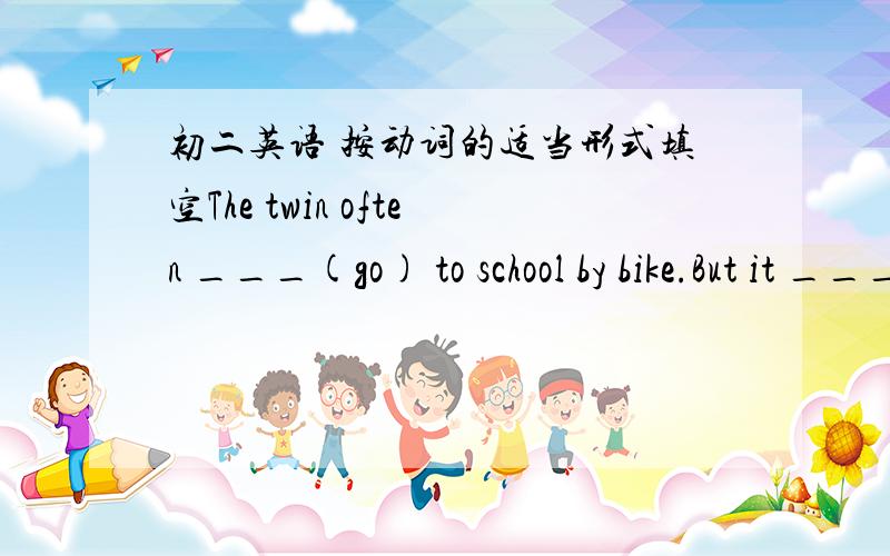 初二英语 按动词的适当形式填空The twin often ___(go) to school by bike.But it ___(rain) at seven yesterday morning,so he ___(take) a bus to school