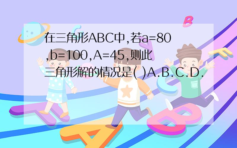 在三角形ABC中,若a=80,b=100,A=45,则此三角形解的情况是( )A.B.C.D.