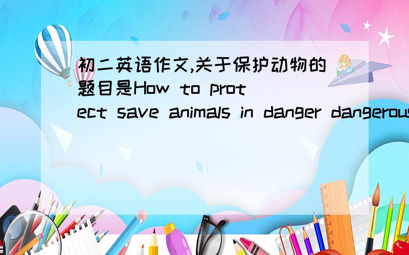 初二英语作文,关于保护动物的题目是How to protect save animals in danger dangerous