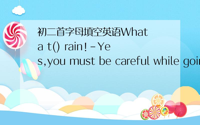 初二首字母填空英语What a t() rain!-Yes,you must be careful while going home.