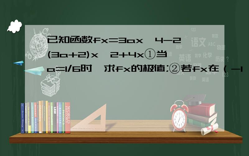 已知函数fx=3ax^4-2(3a+2)x^2+4x①当a=1/6时,求fx的极值;②若fx在（-1,1）上是增函数,求a的取值范围主要是第二问,
