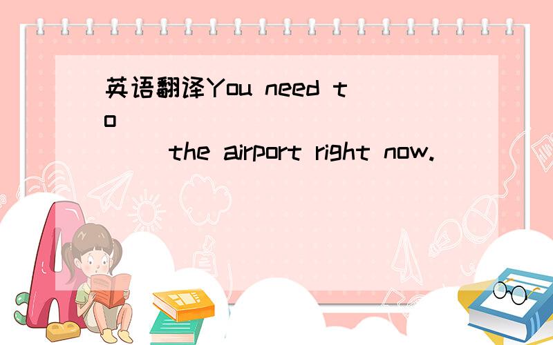 英语翻译You need to ______ _______ the airport right now.