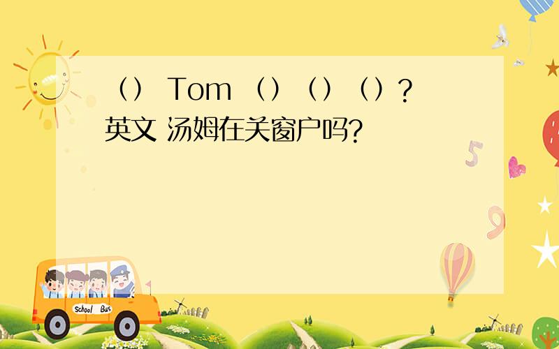 （） Tom （）（）（）?英文 汤姆在关窗户吗?