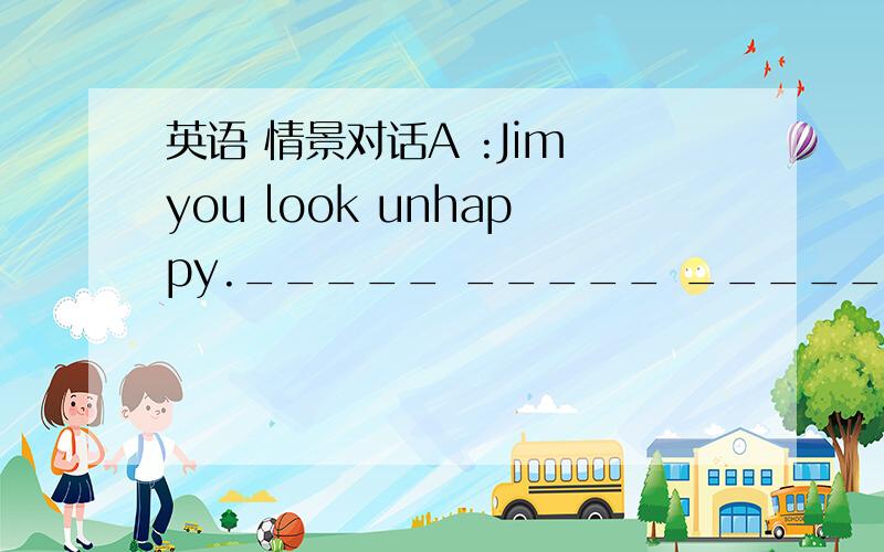 英语 情景对话A :Jim you look unhappy._____ _____ _____ you B:Oh mum nothing A :How are you getting on ____ your study these days B :Every subject ia good _____ Chinese.I afraid the chinese exam.A :Well please don't ____ It B :mum Chinese is ver