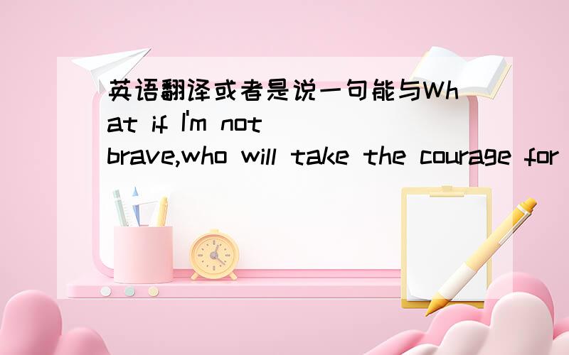 英语翻译或者是说一句能与What if I'm not brave,who will take the courage for me?对应的句子,用作情侣签名,