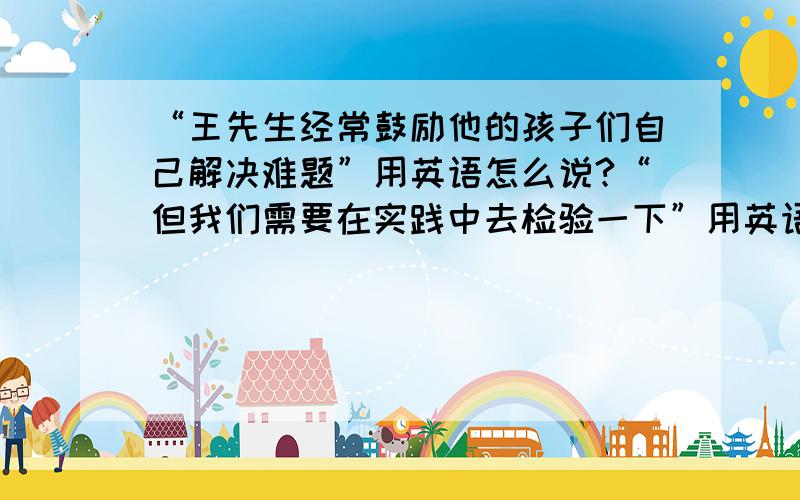 “王先生经常鼓励他的孩子们自己解决难题”用英语怎么说?“但我们需要在实践中去检验一下”用英语怎么说?