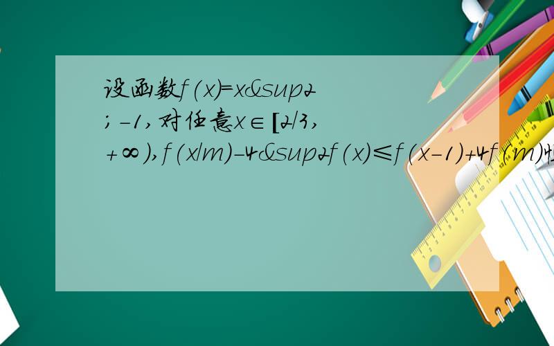 设函数f(x)=x²-1,对任意x∈[2/3,+∞),f(x/m)-4&sup2f(x)≤f(x-1)+4f(m)恒成立,则实数m的取值范围