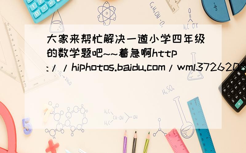 大家来帮忙解决一道小学四年级的数学题吧~~着急啊http://hiphotos.baidu.com/wml37262081/pic/item/3d35f721dab16503935807f2.jpg