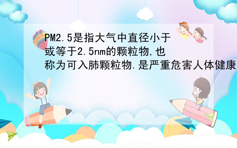 PM2.5是指大气中直径小于或等于2.5nm的颗粒物,也称为可入肺颗粒物.是严重危害人体健康的污染物
