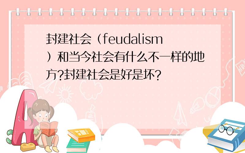 封建社会（feudalism）和当今社会有什么不一样的地方?封建社会是好是坏?