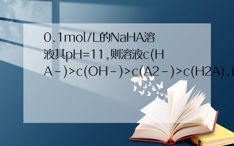 0.1mol/L的NaHA溶液其pH=11,则溶液c(HA-)>c(OH-)>c(A2-)>c(H2A),这是错的正确的是不是：c(HA-)>c(H2A)>c(A2-),那OH-放在哪里?,OH-的浓度是不是比H2A小,它中和了HA-电离出来的H+,那么剩下的OH-浓度怎么和A2-比较呢