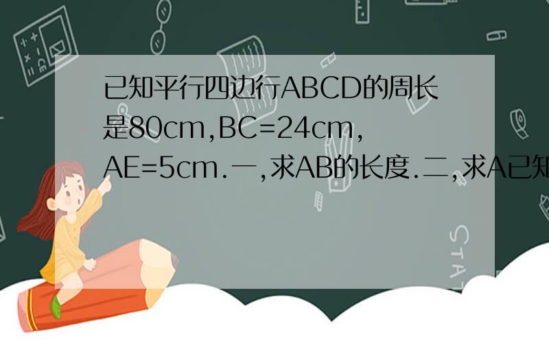 已知平行四边行ABCD的周长是80cm,BC=24cm,AE=5cm.一,求AB的长度.二,求A已知平行四边行ABCD的周长是80cm,BC=24cm,AE=5cm. 一,求AB的长度.二,求AF的长度.