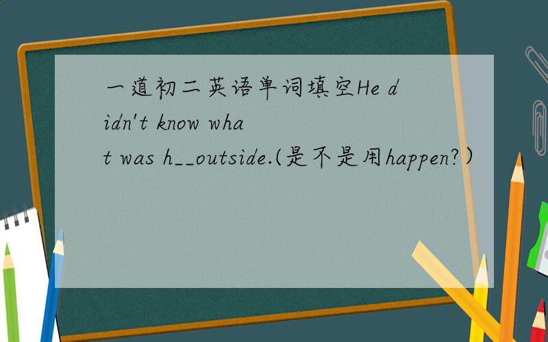 一道初二英语单词填空He didn't know what was h__outside.(是不是用happen?）